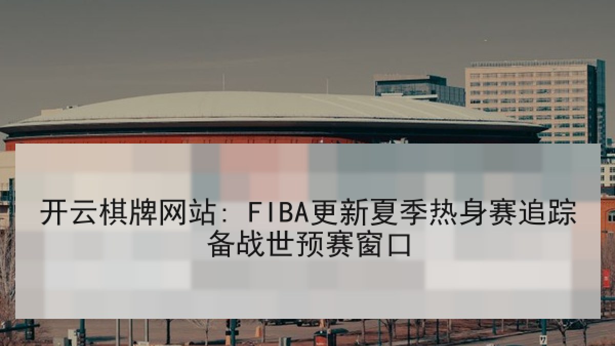 开云棋牌网站: FIBA更新夏季热身赛追踪备战世预赛窗口