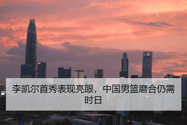 李凯尔首秀表现亮眼，中国男篮磨合仍需时日