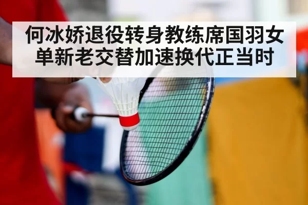 何冰娇退役转身教练席国羽女单新老交替加速换代正当时