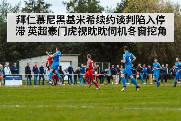 拜仁慕尼黑基米希续约谈判陷入停滞 英超豪门虎视眈眈伺机冬窗挖角