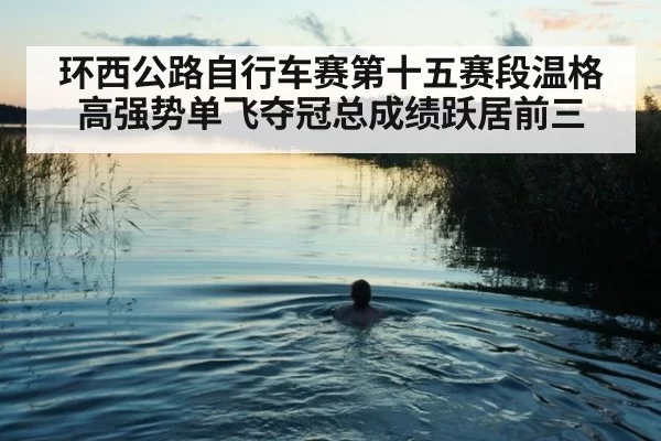 环西公路自行车赛第十五赛段温格高强势单飞夺冠总成绩跃居前三